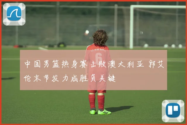 中国男篮热身赛击败澳大利亚 郭艾伦末节发力成胜负关键