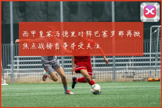 西甲皇家马德里对阵巴塞罗那再掀焦点战榜首争夺受关注