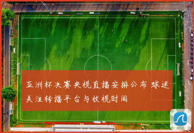 亚洲杯决赛央视直播安排公布 球迷关注转播平台与收视时间