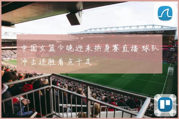 中国女篮今晚迎来热身赛直播 球队冲击连胜看点十足