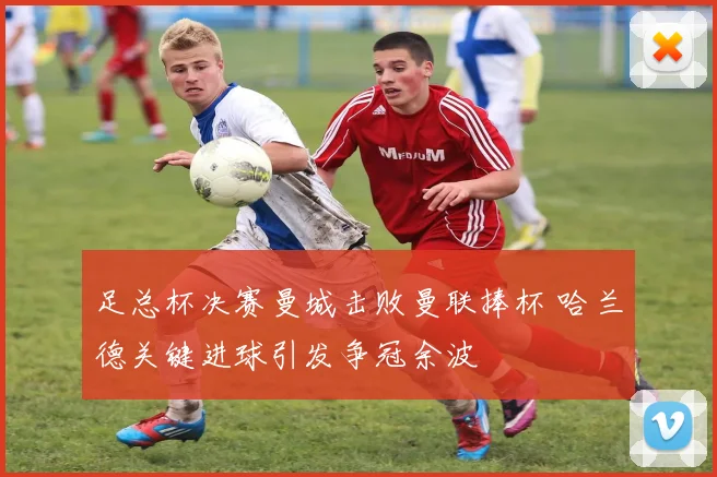 足总杯决赛曼城击败曼联捧杯 哈兰德关键进球引发争冠余波