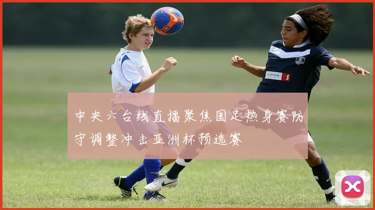 中央六台线直播聚焦国足热身赛防守调整冲击亚洲杯预选赛