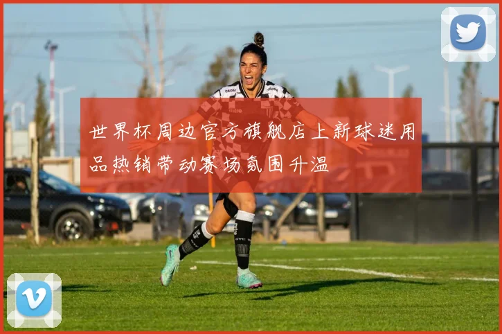 世界杯周边官方旗舰店上新球迷用品热销带动赛场氛围升温