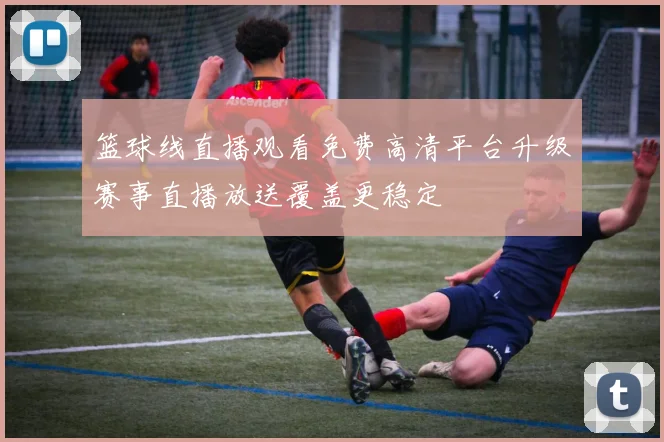 篮球线直播观看免费高清平台升级赛事直播放送覆盖更稳定