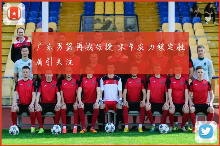 广东男篮再战告捷 末节发力锁定胜局引关注