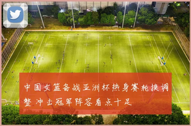 中国女篮备战亚洲杯热身赛轮换调整 冲击冠军阵容看点十足