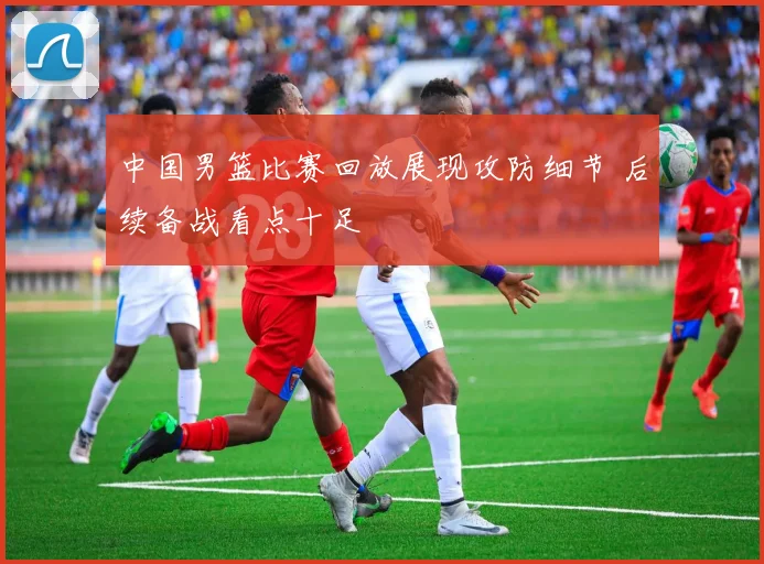 中国男篮比赛回放展现攻防细节 后续备战看点十足