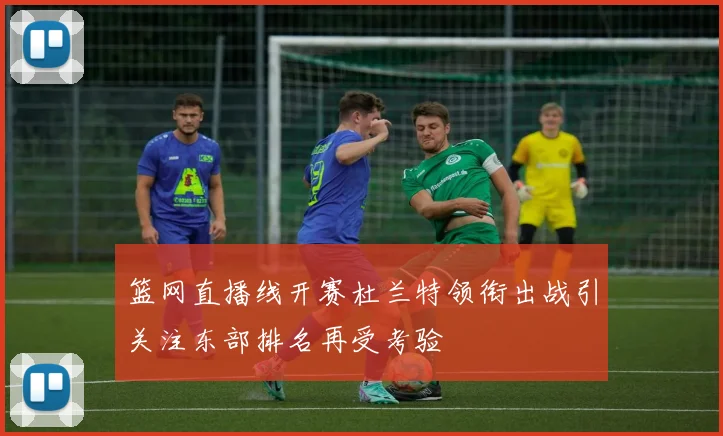 篮网直播线开赛杜兰特领衔出战引关注东部排名再受考验