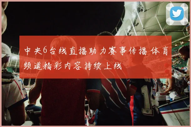中央6台线直播助力赛事传播 体育频道精彩内容持续上线