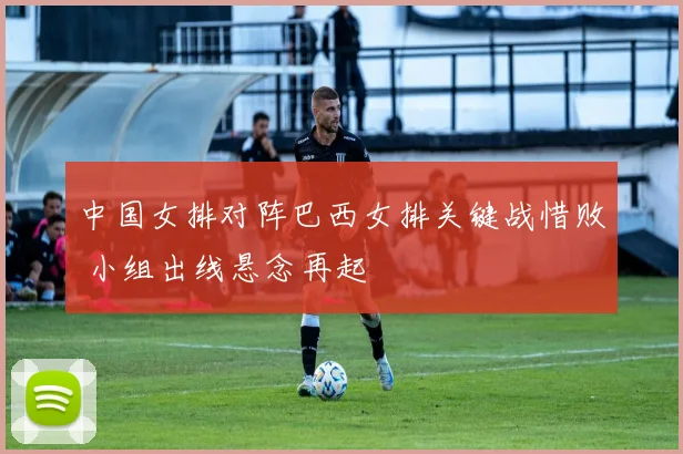 中国女排对阵巴西女排关键战惜败 小组出线悬念再起