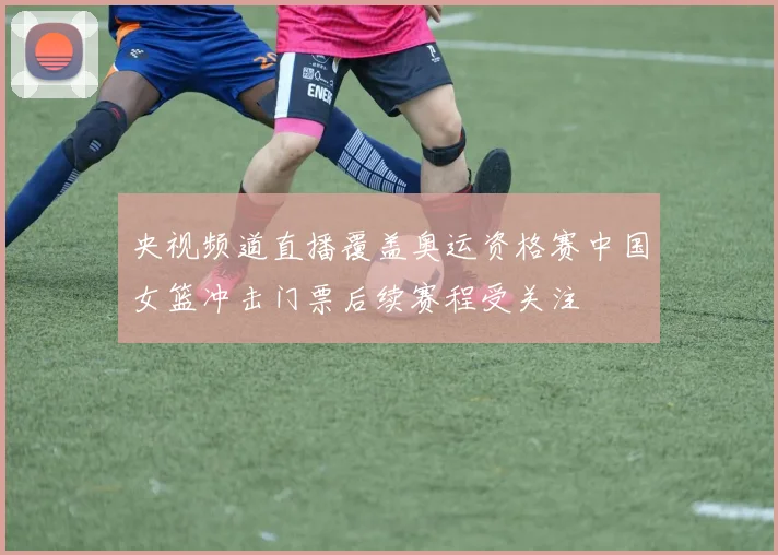 央视频道直播覆盖奥运资格赛中国女篮冲击门票后续赛程受关注