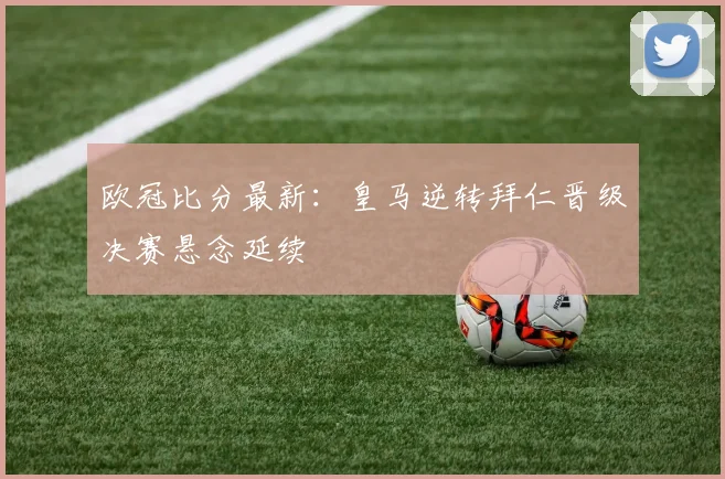 欧冠比分最新：皇马逆转拜仁晋级决赛悬念延续