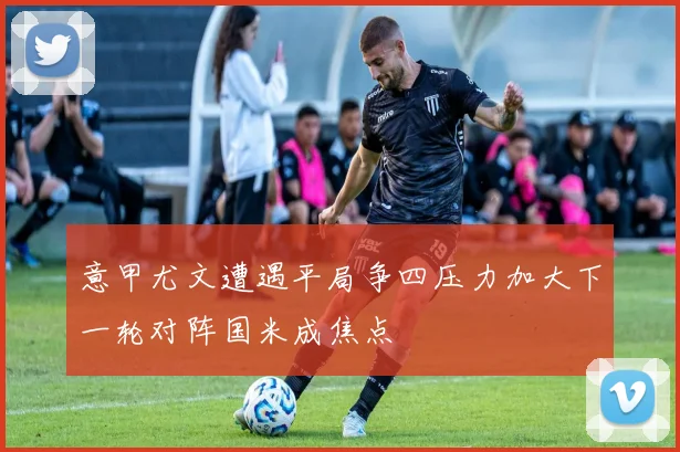 意甲尤文遭遇平局争四压力加大下一轮对阵国米成焦点