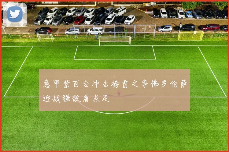 意甲紫百合冲击榜首之争佛罗伦萨迎战强敌看点足