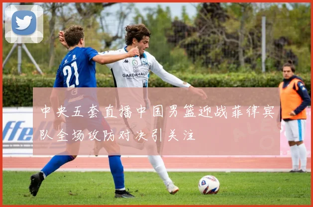 中央五套直播中国男篮迎战菲律宾队全场攻防对决引关注