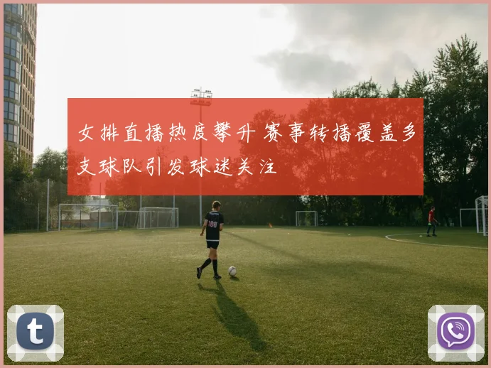 女排直播热度攀升 赛事转播覆盖多支球队引发球迷关注