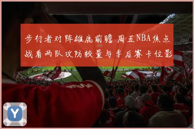 步行者对阵雄鹿前瞻 周五NBA焦点战看两队攻防较量与季后赛卡位影响