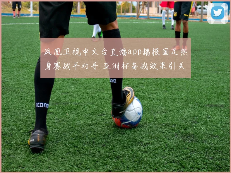 凤凰卫视中文台直播app播报国足热身赛战平对手 亚洲杯备战效果引关注