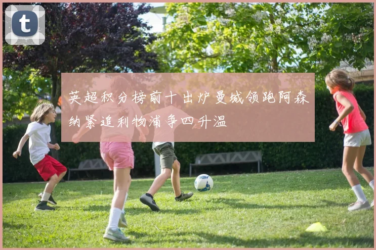 英超积分榜前十出炉曼城领跑阿森纳紧追利物浦争四升温