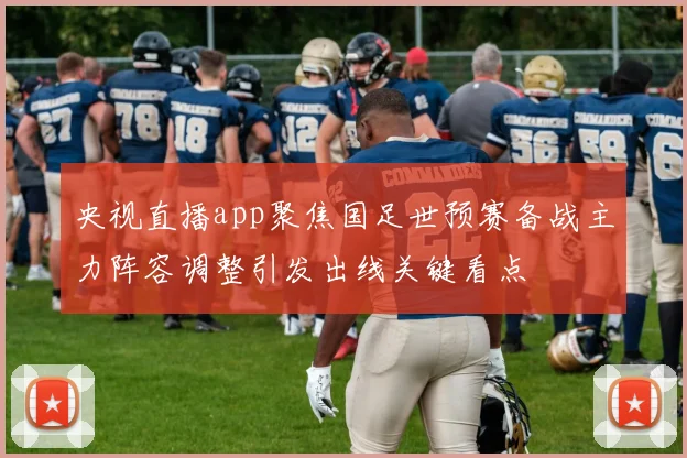 央视直播app聚焦国足世预赛备战主力阵容调整引发出线关键看点