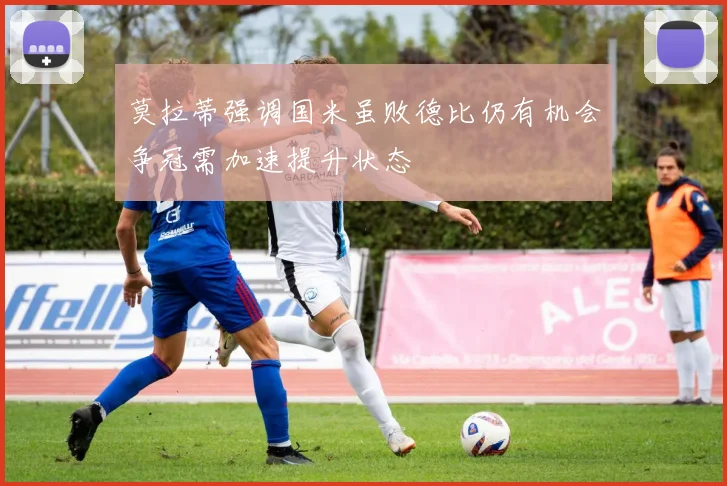 莫拉蒂强调国米虽败德比仍有机会争冠需加速提升状态