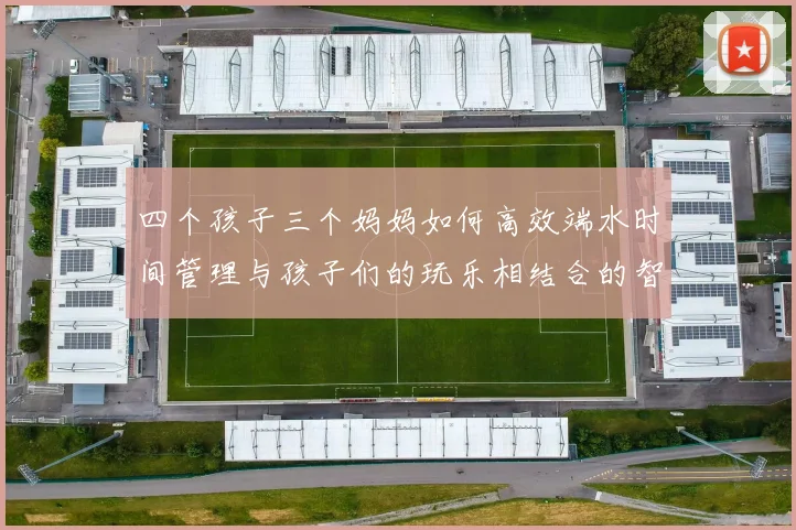 四个孩子三个妈妈如何高效端水时间管理与孩子们的玩乐相结合的智慧分享