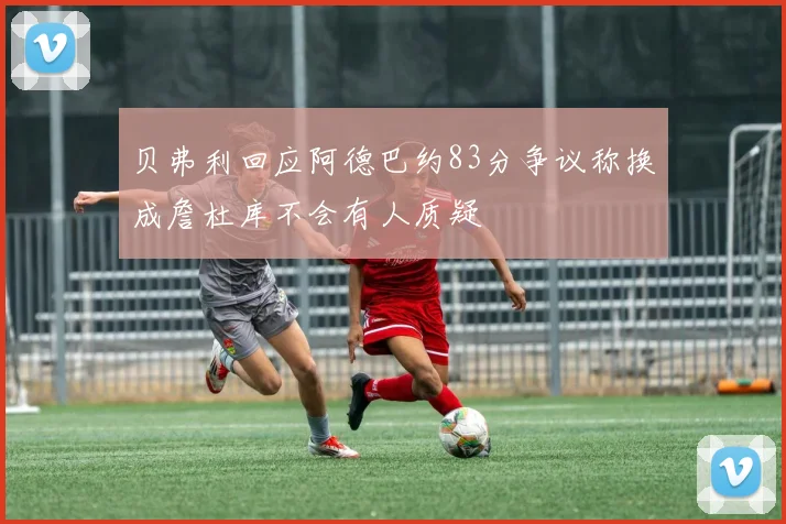 贝弗利回应阿德巴约83分争议称换成詹杜库不会有人质疑