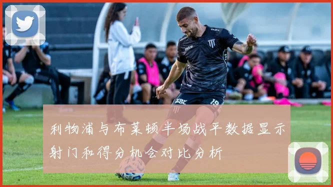 利物浦与布莱顿半场战平数据显示射门和得分机会对比分析