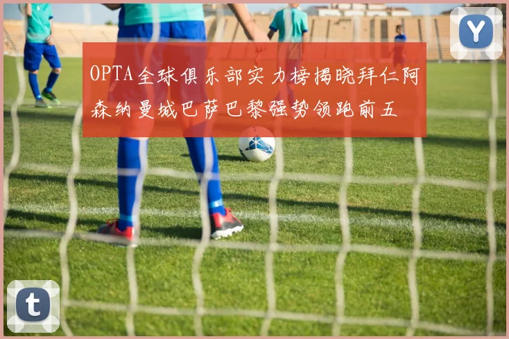 OPTA全球俱乐部实力榜揭晓拜仁阿森纳曼城巴萨巴黎强势领跑前五