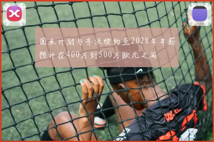 国米计划与齐沃续约至2028年年薪预计在400万到500万欧元之间