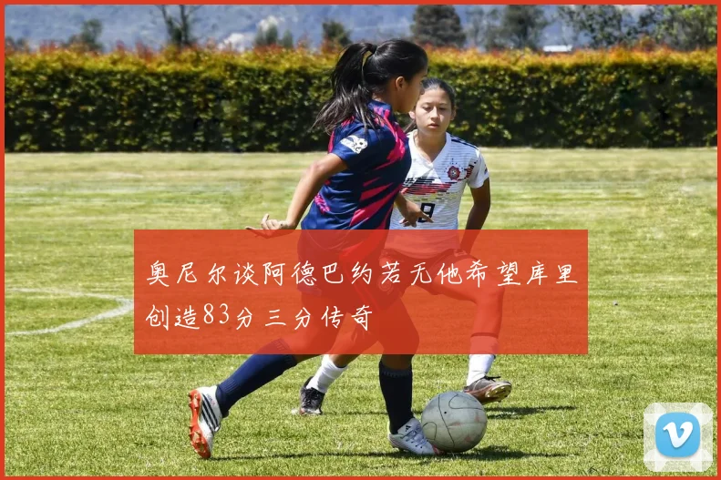 奥尼尔谈阿德巴约若无他希望库里创造83分三分传奇
