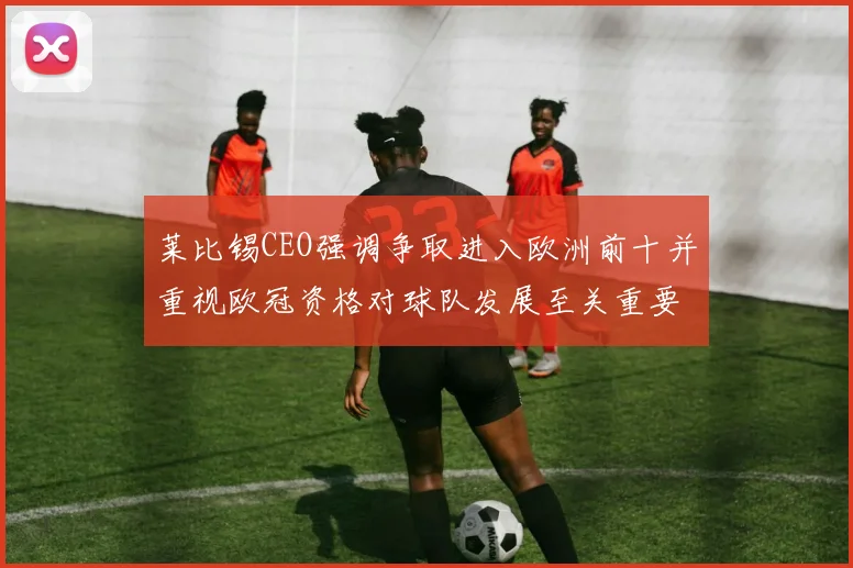 莱比锡CEO强调争取进入欧洲前十并重视欧冠资格对球队发展至关重要