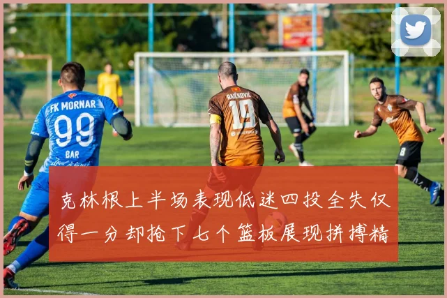 克林根上半场表现低迷四投全失仅得一分却抢下七个篮板展现拼搏精神