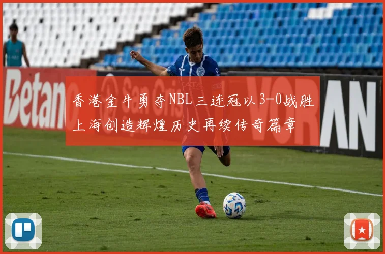 香港金牛勇夺NBL三连冠以3-0战胜上海创造辉煌历史再续传奇篇章