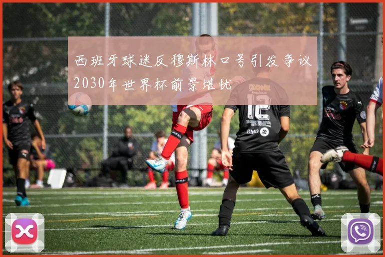西班牙球迷反穆斯林口号引发争议2030年世界杯前景堪忧