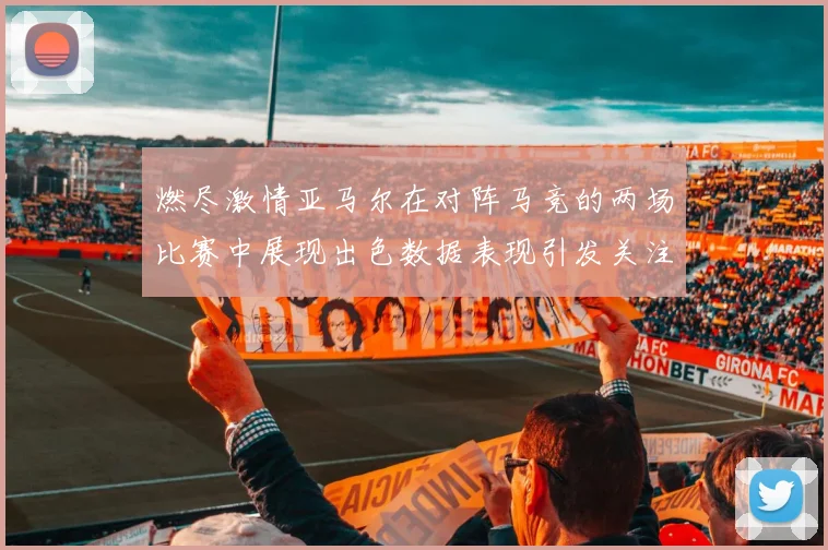 燃尽激情亚马尔在对阵马竞的两场比赛中展现出色数据表现引发关注