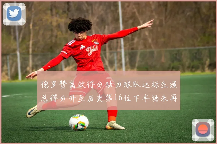 德罗赞高效得分助力球队达标生涯总得分升至历史第16位下半场未再出战