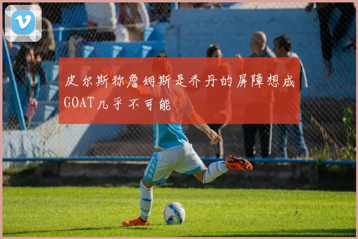 皮尔斯称詹姆斯是乔丹的屏障想成GOAT几乎不可能