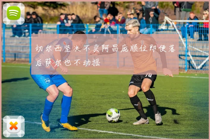 切尔西坚决不卖阿昌庞顺位即便落后萨尔也不动摇