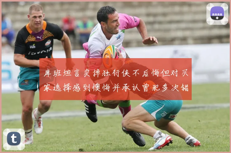 库班坦言卖掉独行侠不后悔但对买家选择感到懊悔并承认曾犯多次错误