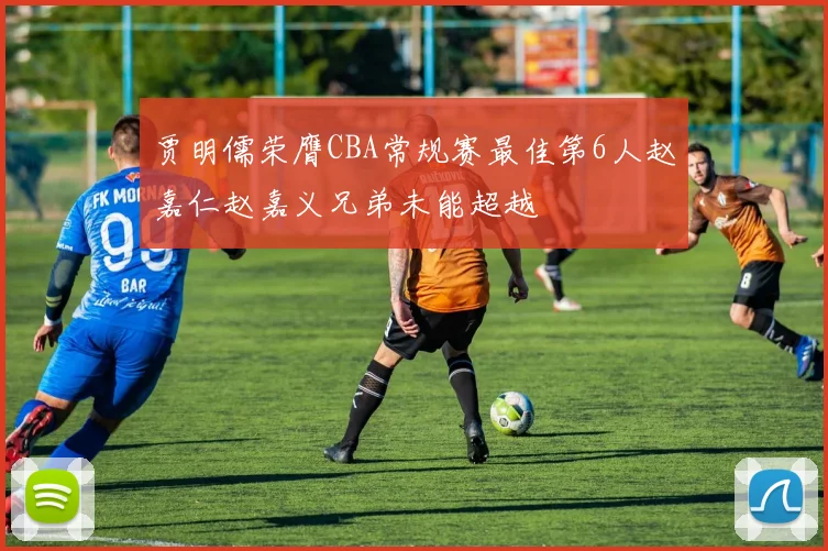 贾明儒荣膺CBA常规赛最佳第6人赵嘉仁赵嘉义兄弟未能超越