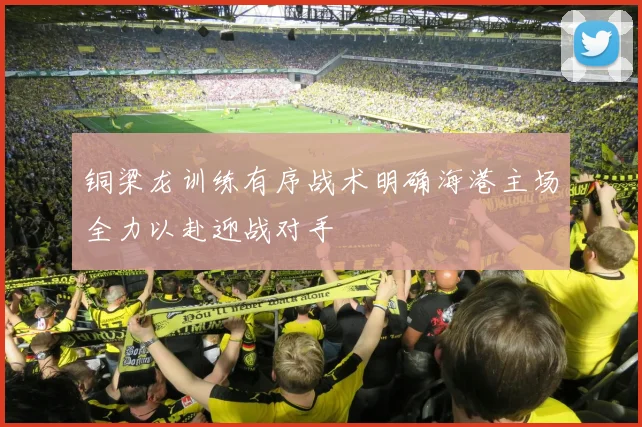 铜梁龙训练有序战术明确海港主场全力以赴迎战对手