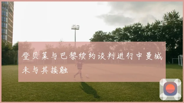 登贝莱与巴黎续约谈判进行中曼城未与其接触