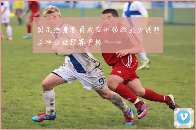 国足热身赛再战亚洲劲旅主力调整后冲击世预赛资格