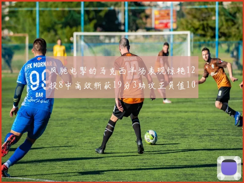风驰电掣的马克西半场表现惊艳12投8中高效斩获19分3助攻正负值10